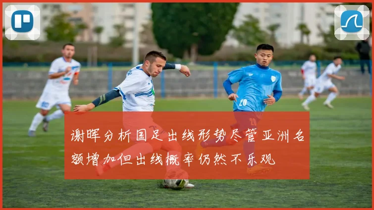 谢晖分析国足出线形势尽管亚洲名额增加但出线概率仍然不乐观