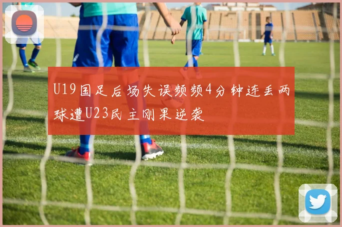U19国足后场失误频频4分钟连丢两球遭U23民主刚果逆袭