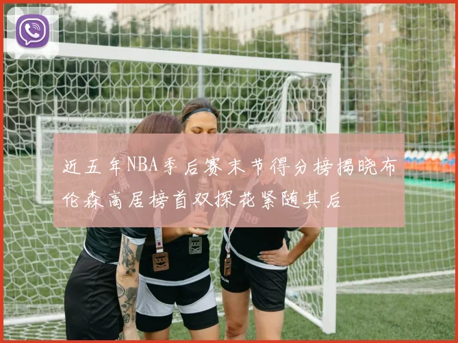 近五年NBA季后赛末节得分榜揭晓布伦森高居榜首双探花紧随其后
