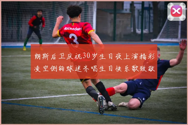 朗斯后卫庆祝30岁生日夜上演精彩凌空侧钩球迷齐唱生日快乐歌致敬