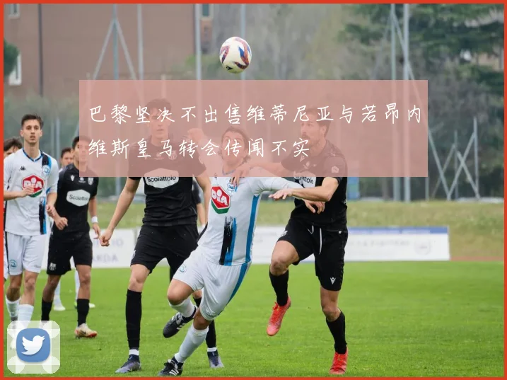 巴黎坚决不出售维蒂尼亚与若昂内维斯皇马转会传闻不实