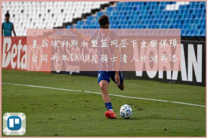 基翁埃利斯加盟篮网签下全额保障合同两年1800万骑士清人计划再添新动态