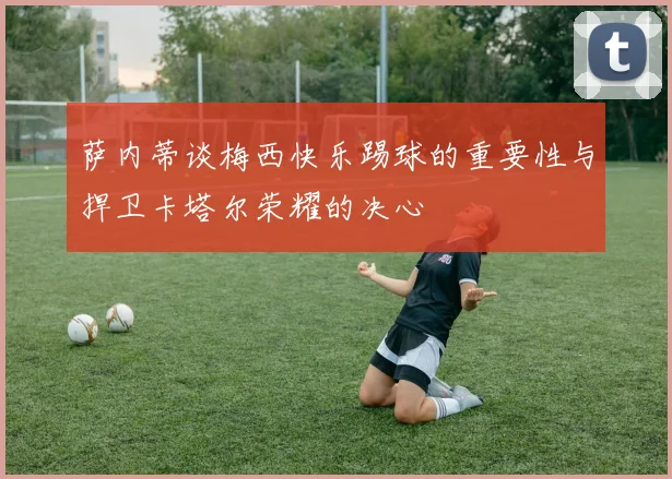 萨内蒂谈梅西快乐踢球的重要性与捍卫卡塔尔荣耀的决心