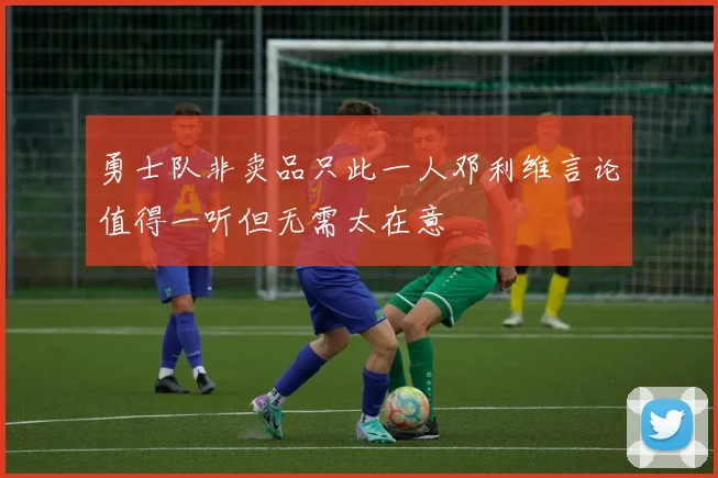 勇士队非卖品只此一人邓利维言论值得一听但无需太在意
