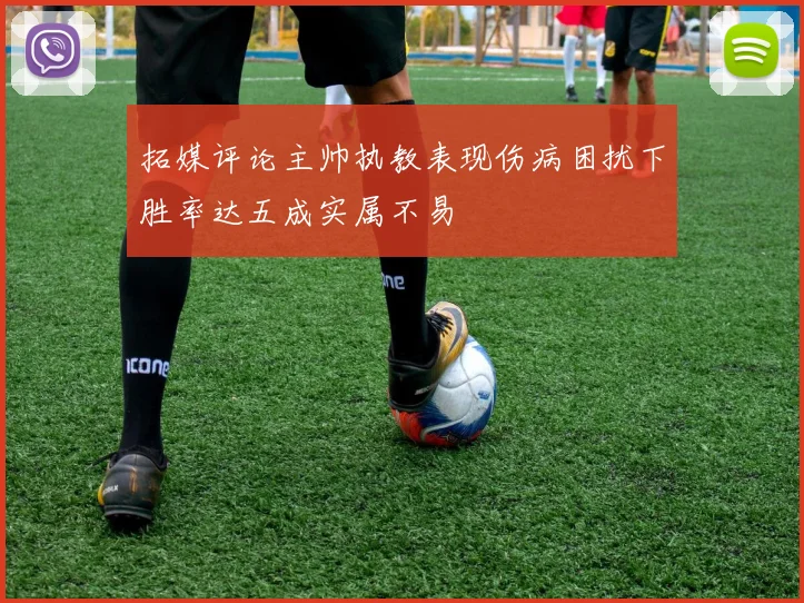 拓媒评论主帅执教表现伤病困扰下胜率达五成实属不易