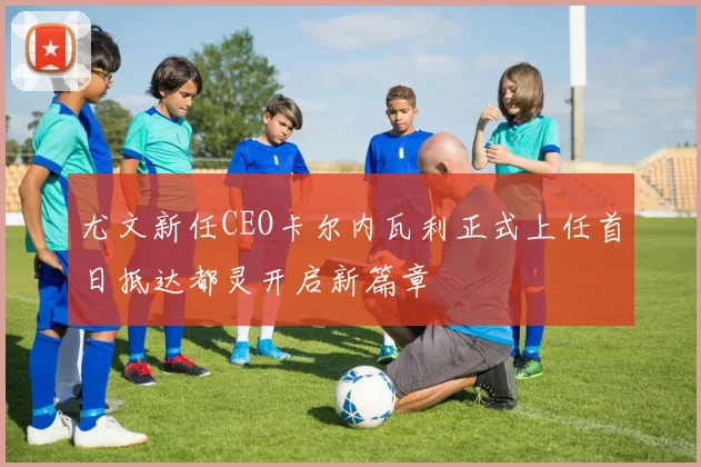 尤文新任CEO卡尔内瓦利正式上任首日抵达都灵开启新篇章