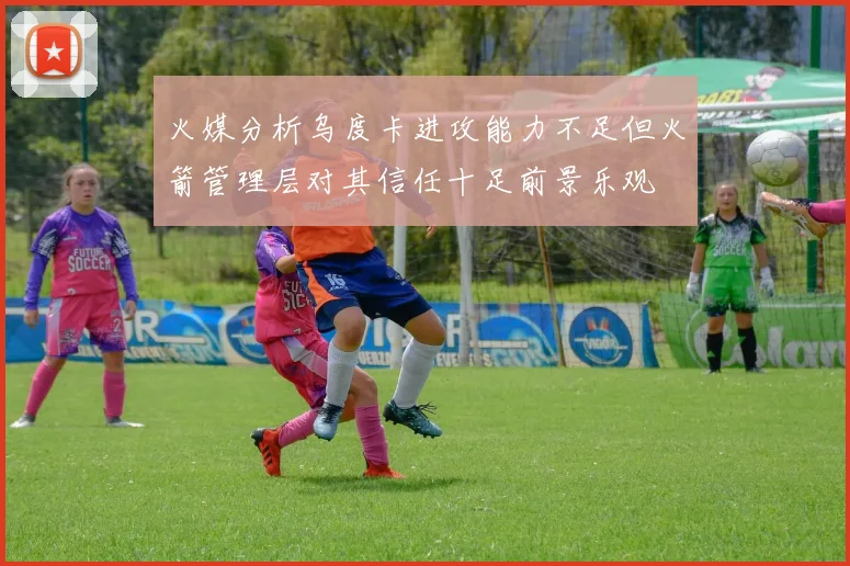 火媒分析乌度卡进攻能力不足但火箭管理层对其信任十足前景乐观
