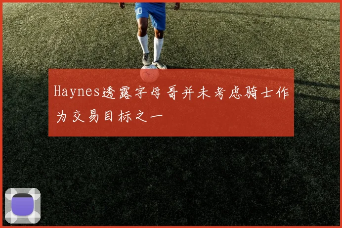 Haynes透露字母哥并未考虑骑士作为交易目标之一