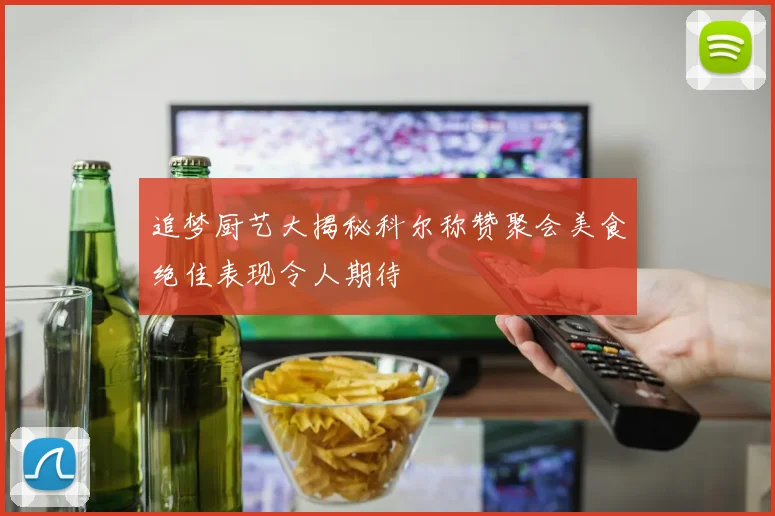 追梦厨艺大揭秘科尔称赞聚会美食绝佳表现令人期待