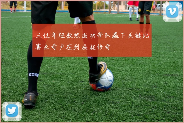 三位年轻教练成功带队赢下关键比赛米奇卢在列成就传奇