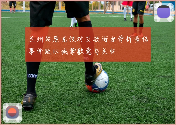 兰州陇原竞技对艾孜海尔骨折重伤事件致以诚挚歉意与关怀
