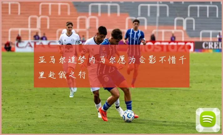 亚马尔追梦内马尔愿为合影不惜千里赴俄之行