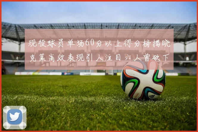 现役球员单场60分以上得分榜揭晓克莱高效表现引人注目六人曾砍下70分以上