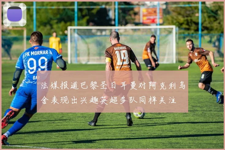 法媒报道巴黎圣日耳曼对阿克利乌舍表现出兴趣英超多队同样关注