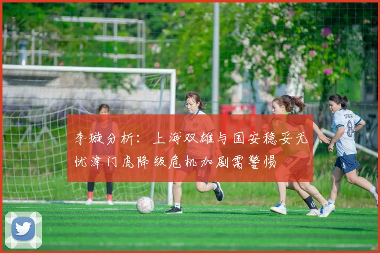 李璇分析：上海双雄与国安稳妥无忧津门虎降级危机加剧需警惕