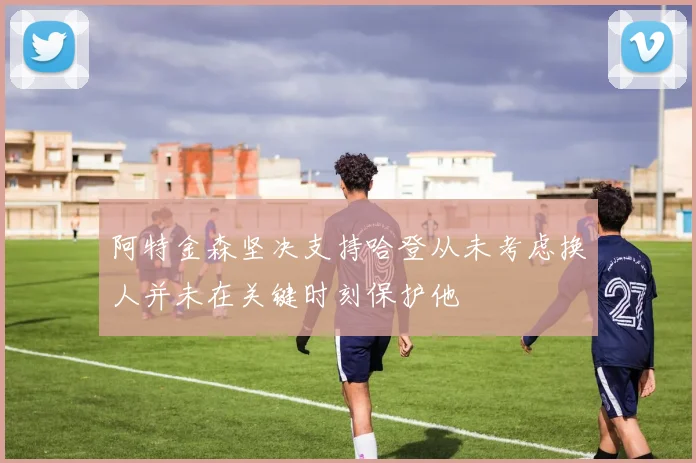 阿特金森坚决支持哈登从未考虑换人并未在关键时刻保护他