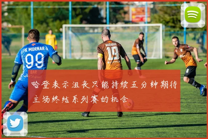 哈登表示沮丧只能持续五分钟期待主场终结系列赛的机会