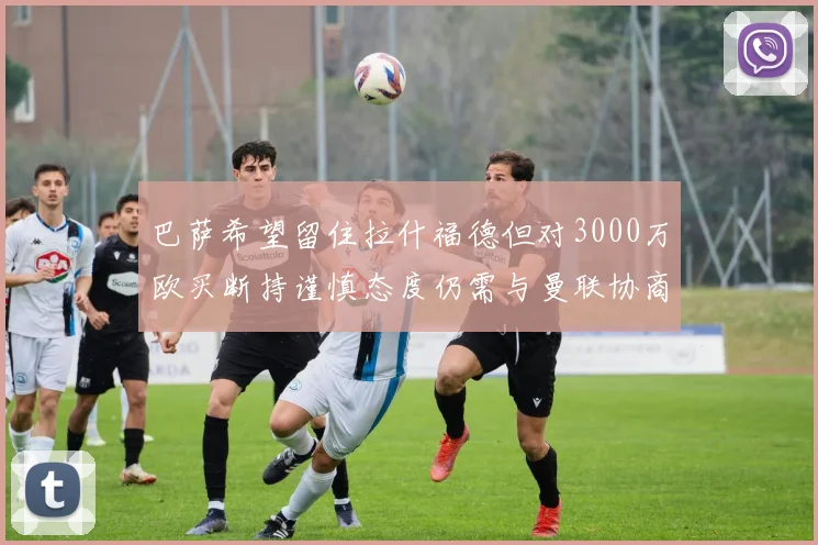 巴萨希望留住拉什福德但对3000万欧买断持谨慎态度仍需与曼联协商