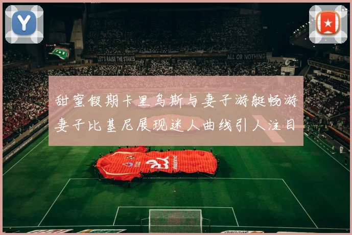 甜蜜假期卡里乌斯与妻子游艇畅游妻子比基尼展现迷人曲线引人注目