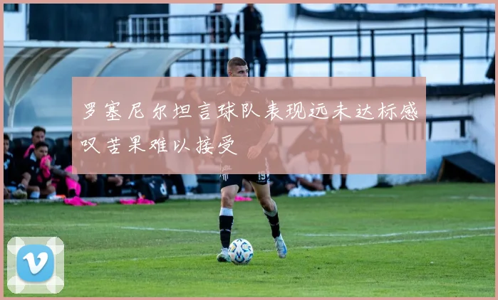 罗塞尼尔坦言球队表现远未达标感叹苦果难以接受