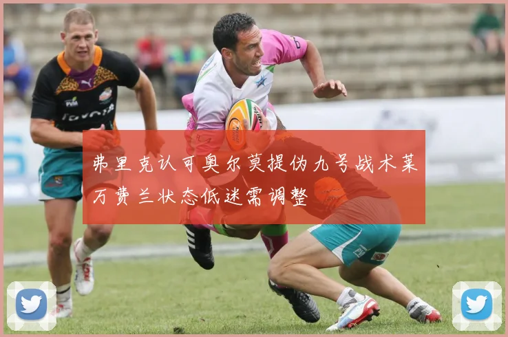 弗里克认可奥尔莫提伪九号战术莱万费兰状态低迷需调整