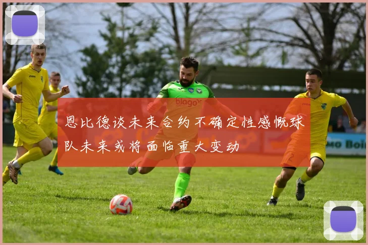 恩比德谈未来合约不确定性感慨球队未来或将面临重大变动