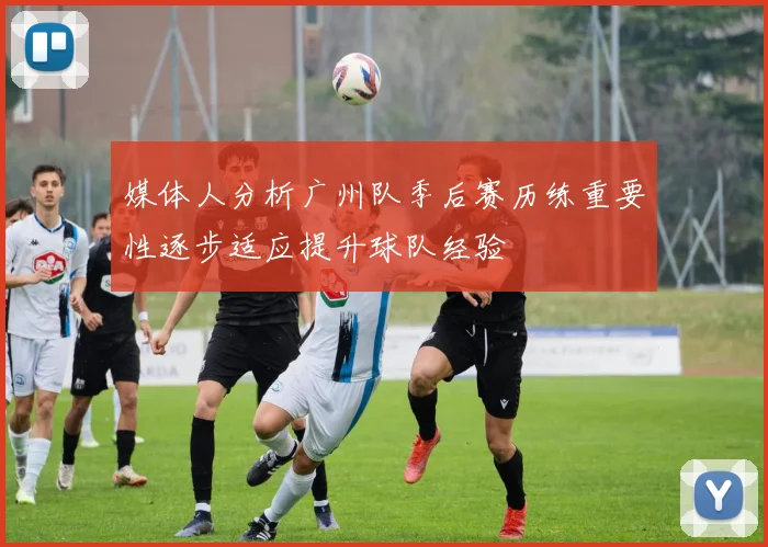 媒体人分析广州队季后赛历练重要性逐步适应提升球队经验