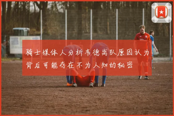 骑士媒体人分析韦德离队原因认为背后可能存在不为人知的秘密