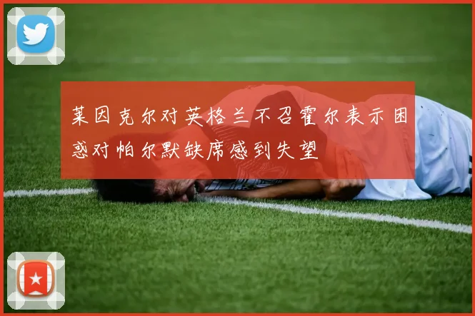 莱因克尔对英格兰不召霍尔表示困惑对帕尔默缺席感到失望